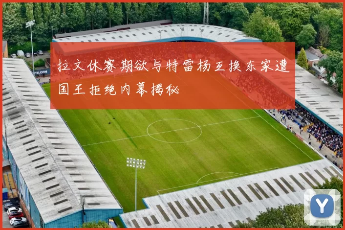拉文休赛期欲与特雷杨互换东家遭国王拒绝内幕揭秘