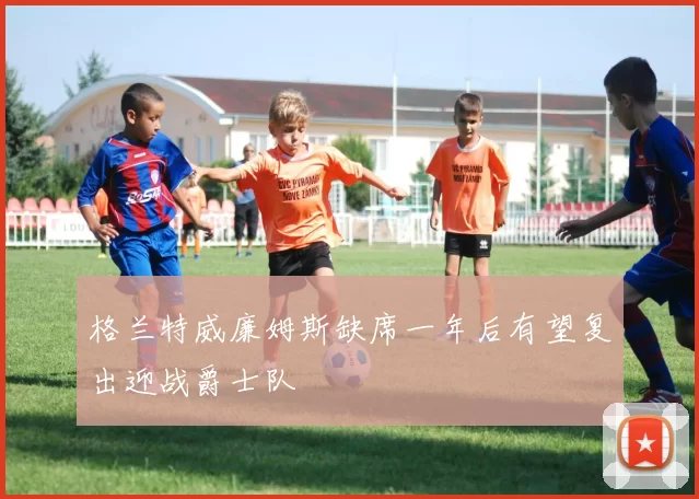 格兰特威廉姆斯缺席一年后有望复出迎战爵士队