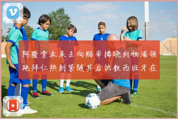 阿隆索未来去向赔率揭晓利物浦领跑拜仁热刺紧随其后执教西班牙在列