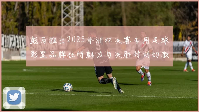 彪马推出2025非洲杯决赛专用足球彰显品牌独特魅力与决胜时刻的激情