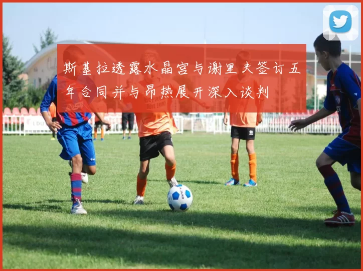 斯基拉透露水晶宫与谢里夫签订五年合同并与昂热展开深入谈判