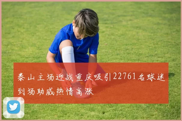 泰山主场迎战重庆吸引22761名球迷到场助威热情高涨